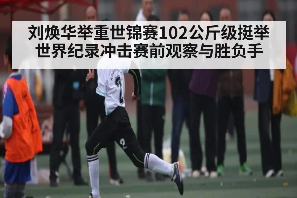 刘焕华举重世锦赛102公斤级挺举世界纪录冲击赛前观察与胜负手
